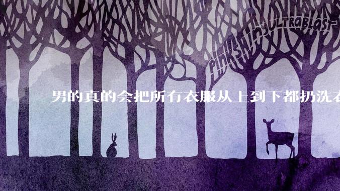 男的真的会把所有衣服从上到下都扔洗衣机吗？