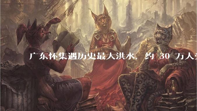 广东怀集遇历史最大洪水，约 30 万人受灾，积水最深处达 3 米，目前当地情况如何？